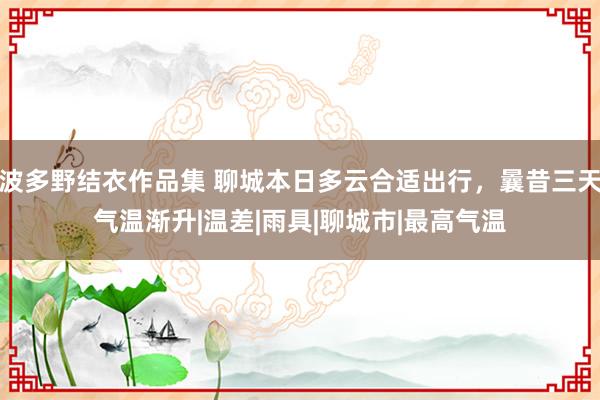 波多野结衣作品集 聊城本日多云合适出行，曩昔三天气温渐升|温差|雨具|聊城市|最高气温