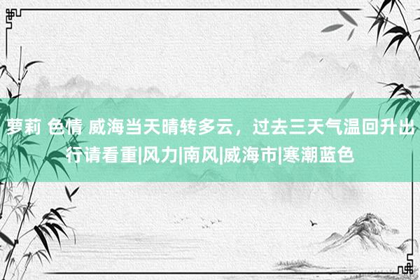 萝莉 色情 威海当天晴转多云，过去三天气温回升出行请看重|风力|南风|威海市|寒潮蓝色