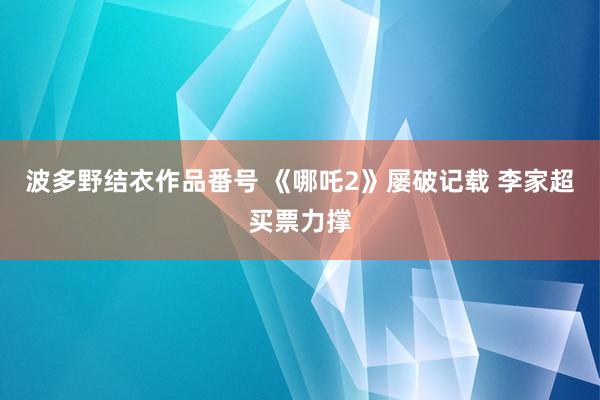 波多野结衣作品番号 《哪吒2》屡破记载 李家超买票力撑