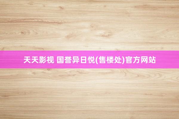 天天影视 国誉异日悦(售楼处)官方网站