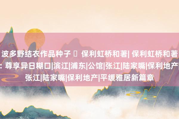 波多野结衣作品种子 ☏保利虹桥和著| 保利虹桥和著官方售楼处发布: 尊享异日糊口|滨江|浦东|公馆|张江|陆家嘴|保利地产|平缓雅居新篇章