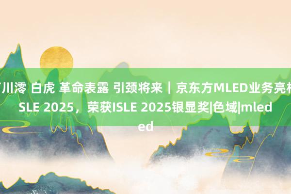 石川澪 白虎 革命表露 引颈将来｜京东方MLED业务亮相ISLE 2025，荣获ISLE 2025银显奖|色域|mled