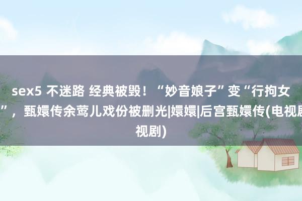 sex5 不迷路 经典被毁！“妙音娘子”变“行拘女星”，甄嬛传余莺儿戏份被删光|嬛嬛|后宫甄嬛传(电视剧)