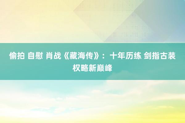偷拍 自慰 肖战《藏海传》：十年历练 剑指古装权略新巅峰