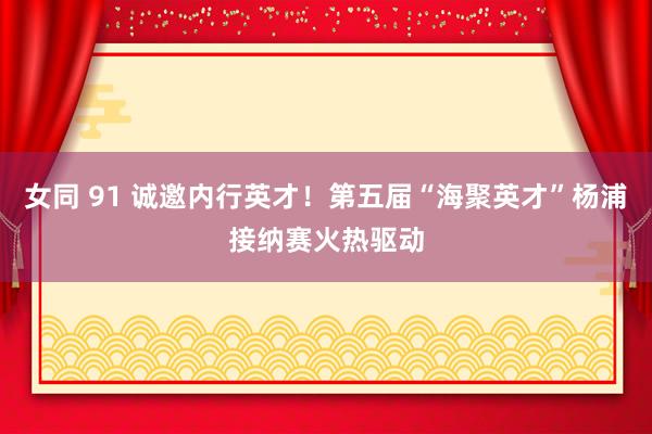 女同 91 诚邀内行英才！第五届“海聚英才”杨浦接纳赛火热驱动