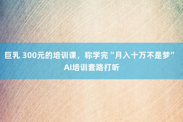 巨乳 300元的培训课，称学完“月入十万不是梦” AI培训套路打听