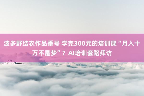 波多野结衣作品番号 学完300元的培训课“月入十万不是梦”？AI培训套路拜访