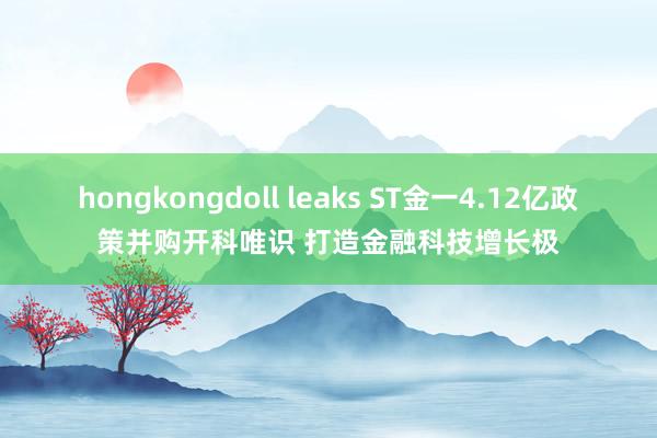 hongkongdoll leaks ST金一4.12亿政策并购开科唯识 打造金融科技增长极