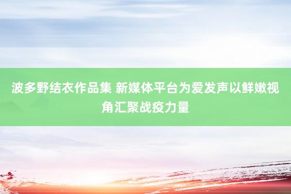 波多野结衣作品集 新媒体平台为爱发声以鲜嫩视角汇聚战疫力量