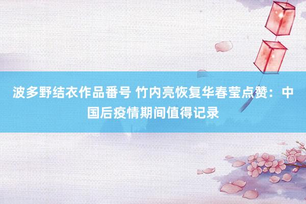 波多野结衣作品番号 竹内亮恢复华春莹点赞：中国后疫情期间值得记录