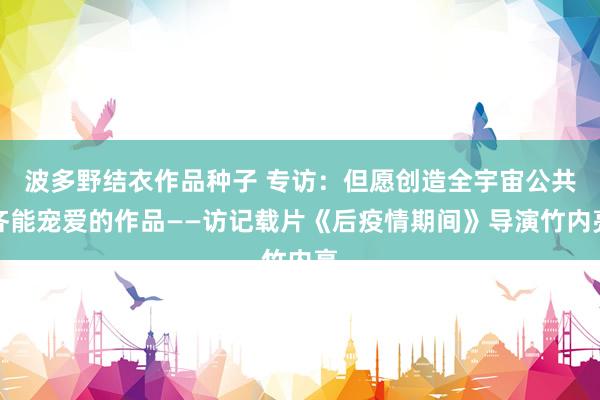 波多野结衣作品种子 专访：但愿创造全宇宙公共齐能宠爱的作品——访记载片《后疫情期间》导演竹内亮