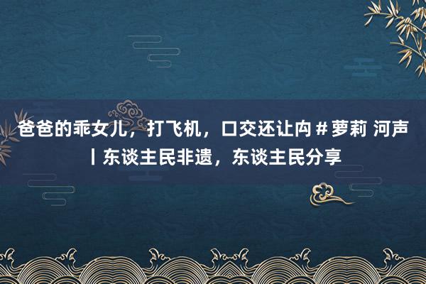爸爸的乖女儿，打飞机，口交还让禸＃萝莉 河声丨东谈主民非遗，东谈主民分享