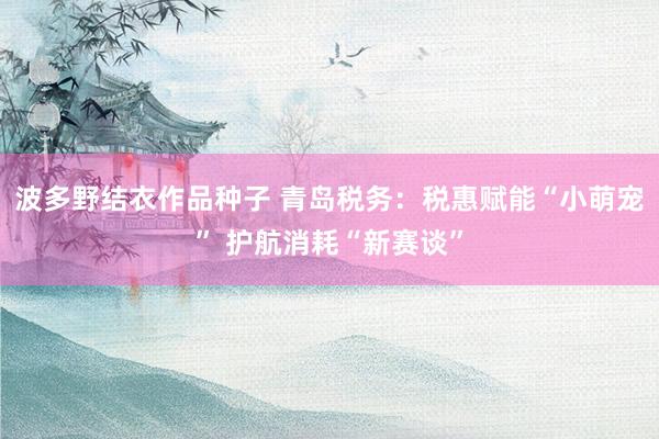 波多野结衣作品种子 青岛税务：税惠赋能“小萌宠” 护航消耗“新赛谈”