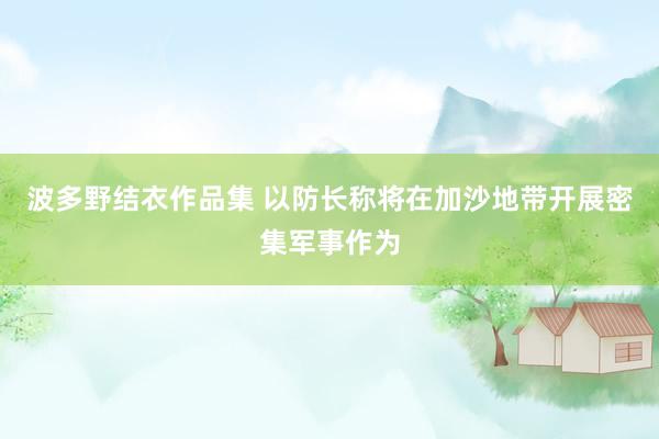 波多野结衣作品集 以防长称将在加沙地带开展密集军事作为
