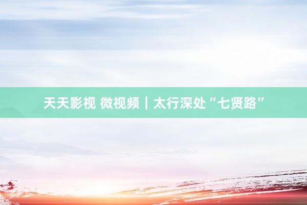 天天影视 微视频｜太行深处“七贤路”