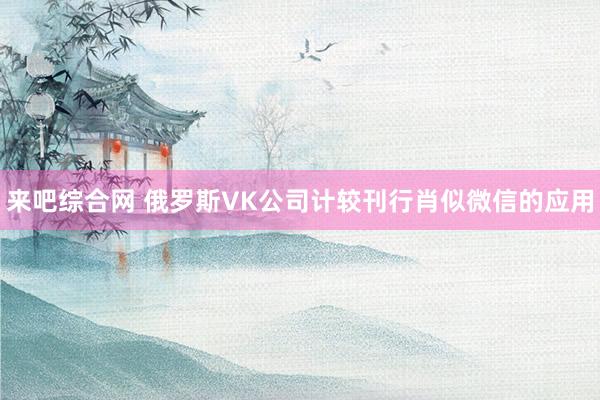 来吧综合网 俄罗斯VK公司计较刊行肖似微信的应用