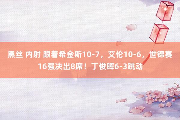 黑丝 内射 跟着希金斯10-7，艾伦10-6，世锦赛16强决出8席！丁俊晖6-3跳动