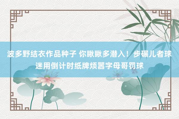 波多野结衣作品种子 你瞅瞅多潜入！步碾儿者球迷用倒计时纸牌烦嚣字母哥罚球