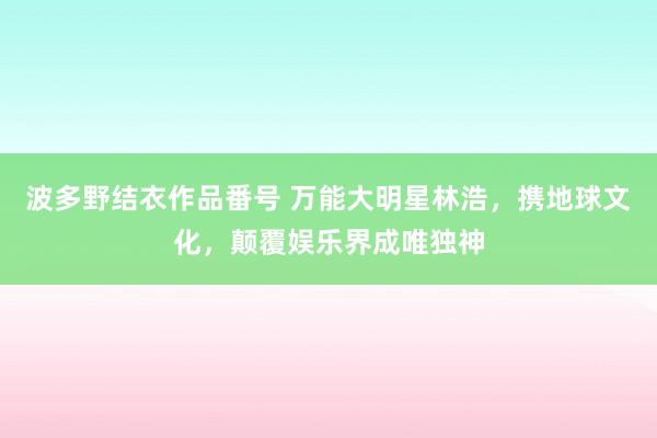 波多野结衣作品番号 万能大明星林浩，携地球文化，颠覆娱乐界成唯独神
