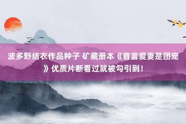波多野结衣作品种子 矿藏册本《首富爱妻是团宠》优质片断看过就被勾引到！