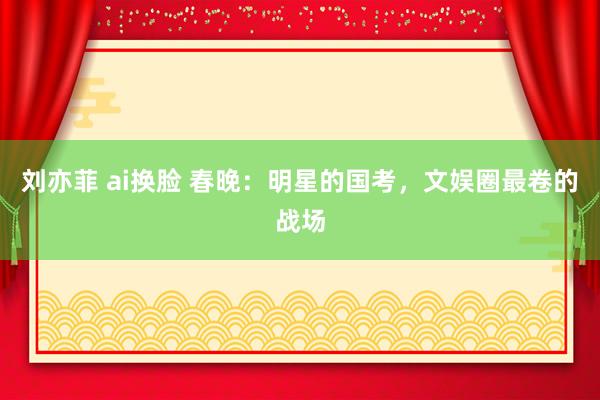 刘亦菲 ai换脸 春晚：明星的国考，文娱圈最卷的战场