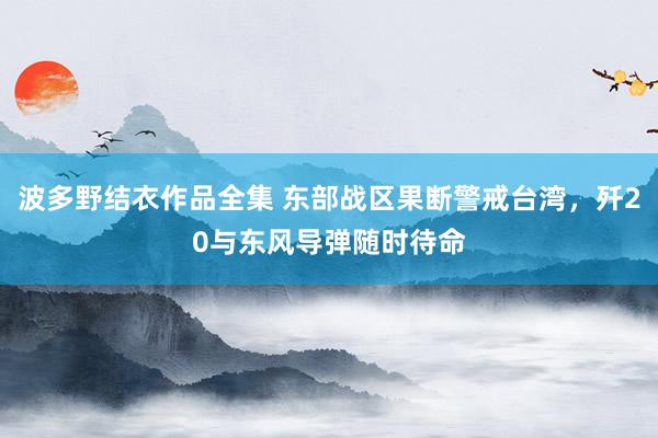 波多野结衣作品全集 东部战区果断警戒台湾，歼20与东风导弹随时待命