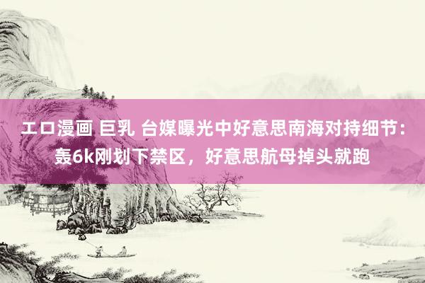 エロ漫画 巨乳 台媒曝光中好意思南海对持细节：轰6k刚划下禁区，好意思航母掉头就跑