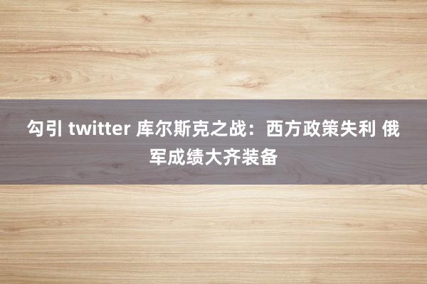 勾引 twitter 库尔斯克之战：西方政策失利 俄军成绩大齐装备