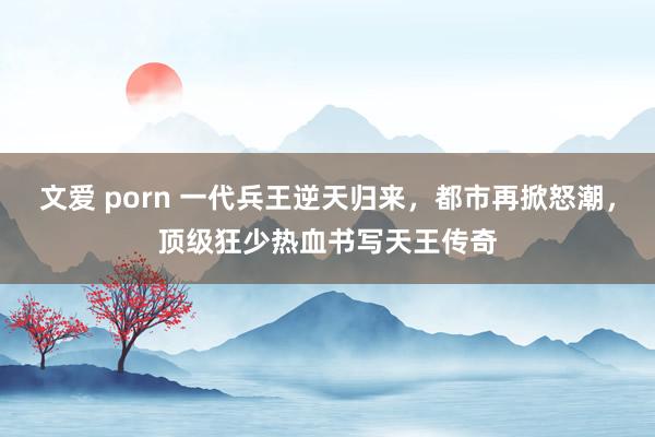 文爱 porn 一代兵王逆天归来，都市再掀怒潮，顶级狂少热血书写天王传奇