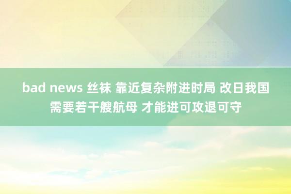 bad news 丝袜 靠近复杂附进时局 改日我国需要若干艘航母 才能进可攻退可守