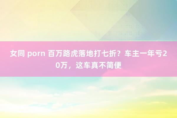 女同 porn 百万路虎落地打七折？车主一年亏20万，这车真不简便
