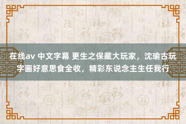 在线av 中文字幕 更生之保藏大玩家，沈瑜古玩字画好意思食全收，精彩东说念主生任我行
