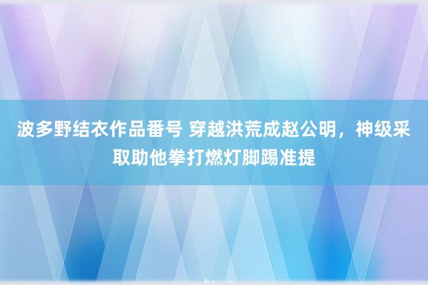 波多野结衣作品番号 穿越洪荒成赵公明，神级采取助他拳打燃灯脚踢准提