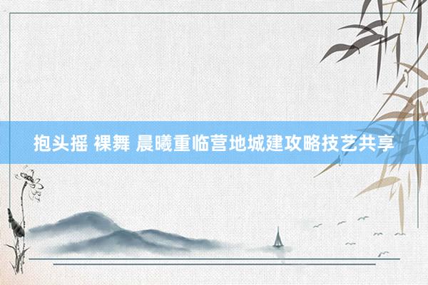 抱头摇 裸舞 晨曦重临营地城建攻略技艺共享