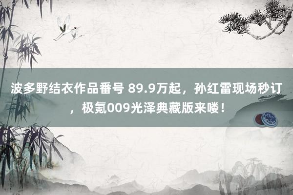 波多野结衣作品番号 89.9万起，孙红雷现场秒订，极氪009光泽典藏版来喽！
