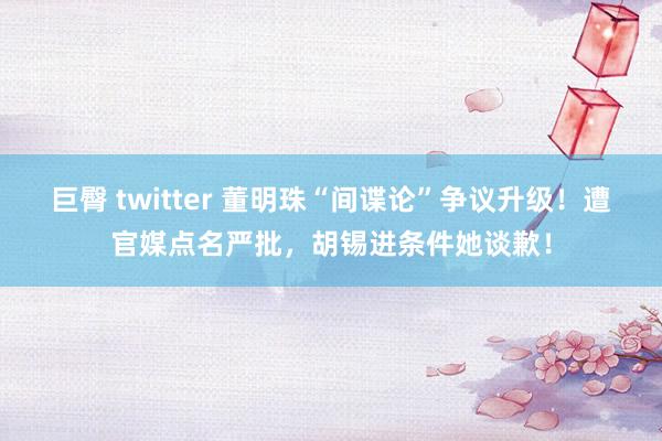 巨臀 twitter 董明珠“间谍论”争议升级！遭官媒点名严批，胡锡进条件她谈歉！