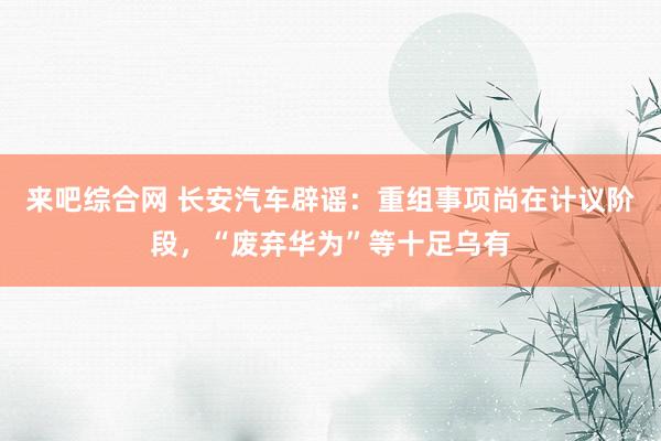 来吧综合网 长安汽车辟谣：重组事项尚在计议阶段，“废弃华为”等十足乌有