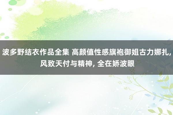 波多野结衣作品全集 高颜值性感旗袍御姐古力娜扎， 风致天付与精神， 全在娇波眼