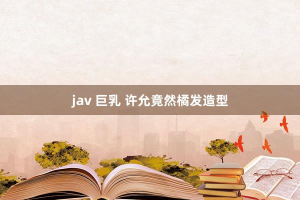 jav 巨乳 许允竟然橘发造型