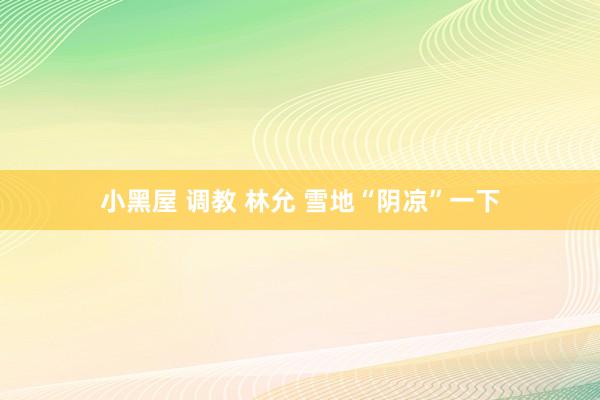 小黑屋 调教 林允 雪地“阴凉”一下