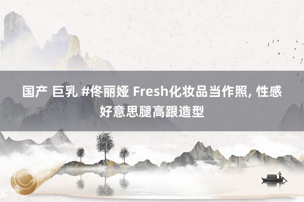 国产 巨乳 #佟丽娅 Fresh化妆品当作照， 性感好意思腿高跟造型