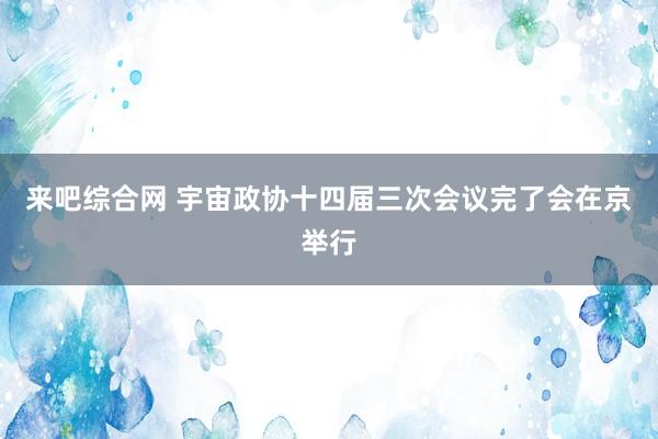 来吧综合网 宇宙政协十四届三次会议完了会在京举行