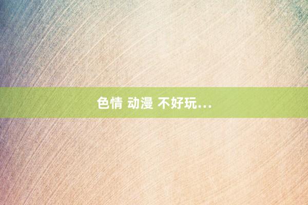 色情 动漫 不好玩…