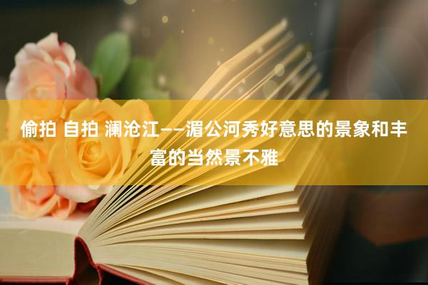 偷拍 自拍 澜沧江——湄公河秀好意思的景象和丰富的当然景不雅