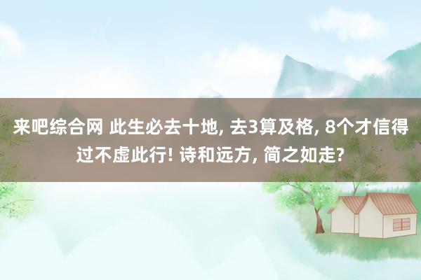 来吧综合网 此生必去十地， 去3算及格， 8个才信得过不虚此行! 诗和远方， 简之如走?