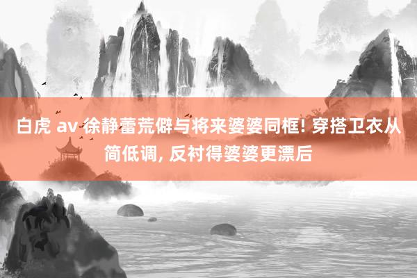 白虎 av 徐静蕾荒僻与将来婆婆同框! 穿搭卫衣从简低调， 反衬得婆婆更漂后