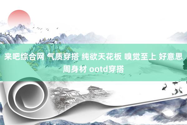 来吧综合网 气质穿搭 纯欲天花板 嗅觉至上 好意思周身材 ootd穿搭