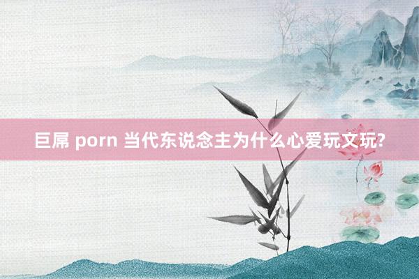 巨屌 porn 当代东说念主为什么心爱玩文玩?