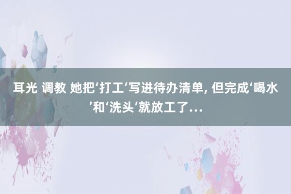 耳光 调教 她把‘打工’写进待办清单， 但完成‘喝水’和‘洗头’就放工了…