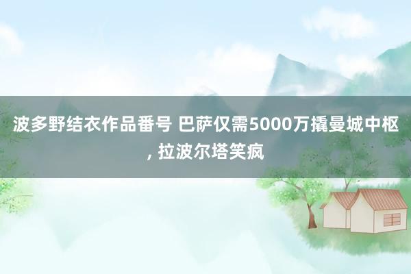 波多野结衣作品番号 巴萨仅需5000万撬曼城中枢， 拉波尔塔笑疯